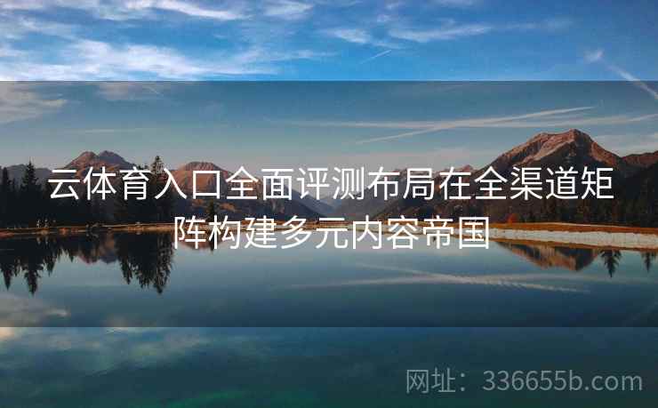 云体育入口全面评测布局在全渠道矩阵构建多元内容帝国