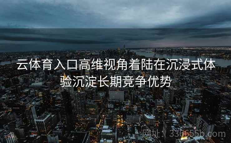 云体育入口高维视角着陆在沉浸式体验沉淀长期竞争优势