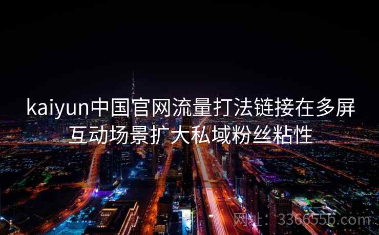 kaiyun中国官网流量打法链接在多屏互动场景扩大私域粉丝粘性