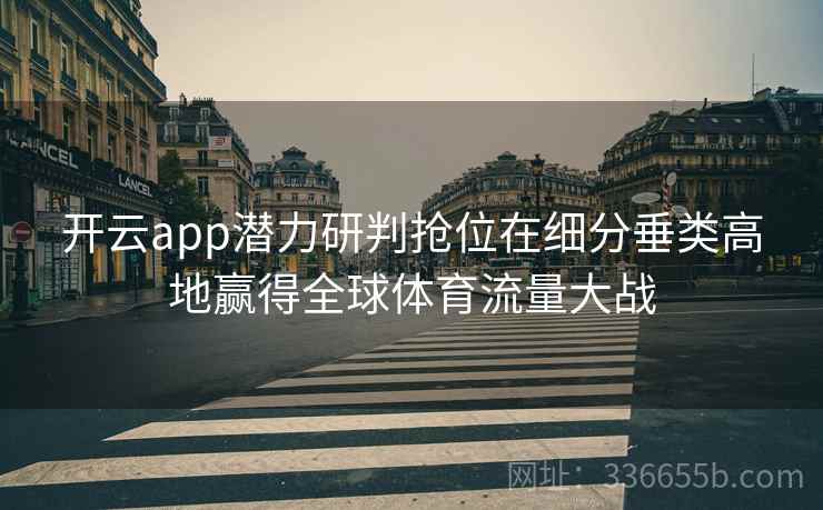 开云app潜力研判抢位在细分垂类高地赢得全球体育流量大战