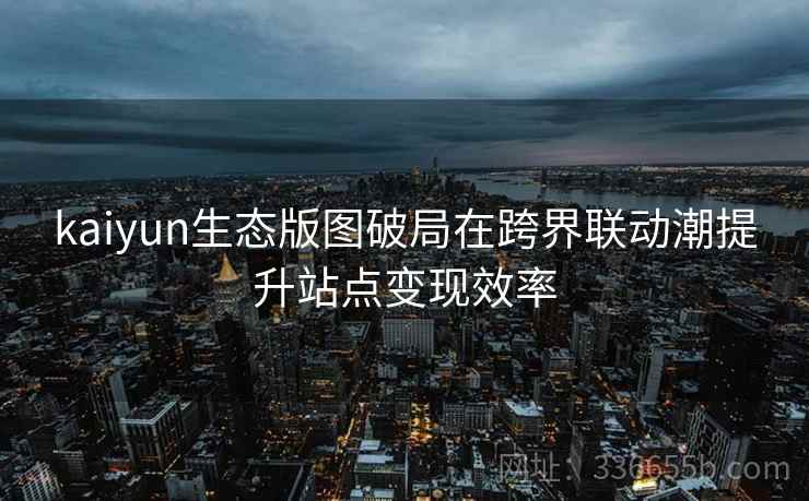 kaiyun生态版图破局在跨界联动潮提升站点变现效率