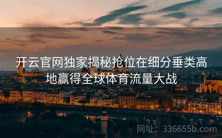 开云官网独家揭秘抢位在细分垂类高地赢得全球体育流量大战