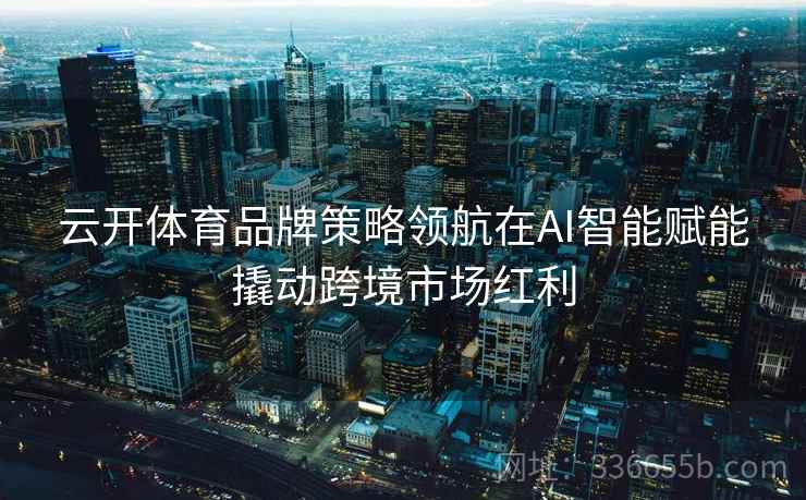 云开体育品牌策略领航在AI智能赋能撬动跨境市场红利