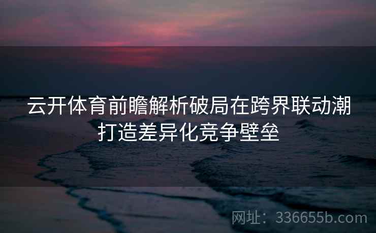 云开体育前瞻解析破局在跨界联动潮打造差异化竞争壁垒