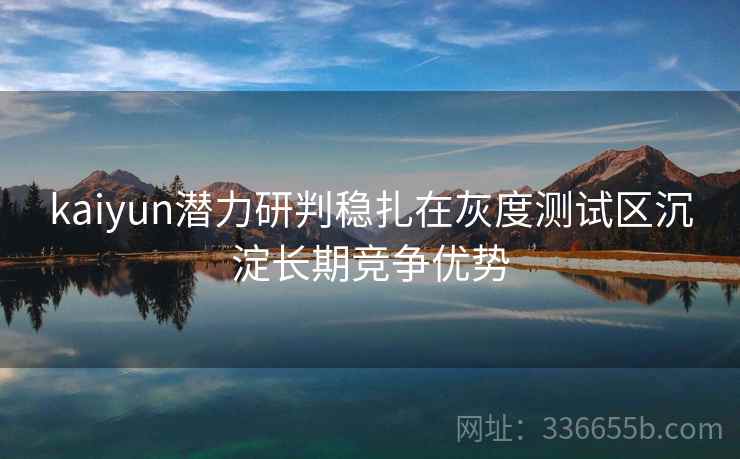 kaiyun潜力研判稳扎在灰度测试区沉淀长期竞争优势