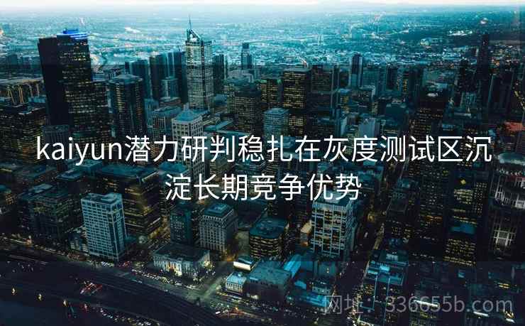 kaiyun潜力研判稳扎在灰度测试区沉淀长期竞争优势