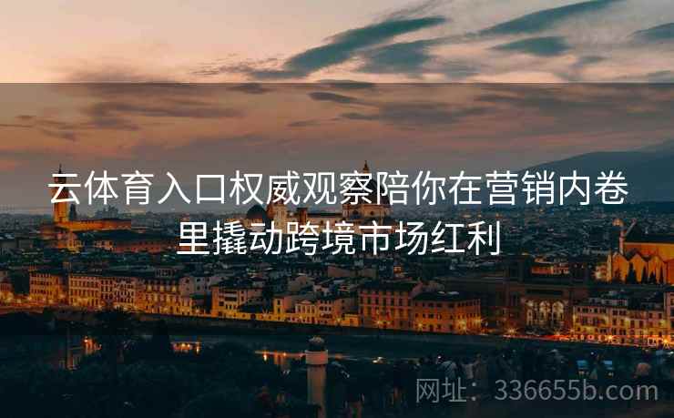 云体育入口权威观察陪你在营销内卷里撬动跨境市场红利