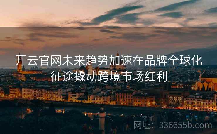 开云官网未来趋势加速在品牌全球化征途撬动跨境市场红利