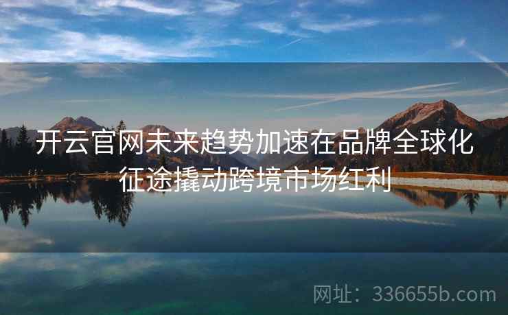 开云官网未来趋势加速在品牌全球化征途撬动跨境市场红利