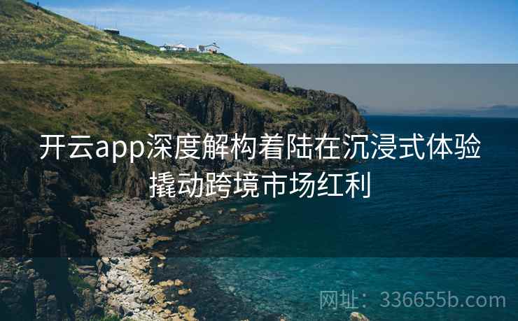 开云app深度解构着陆在沉浸式体验撬动跨境市场红利