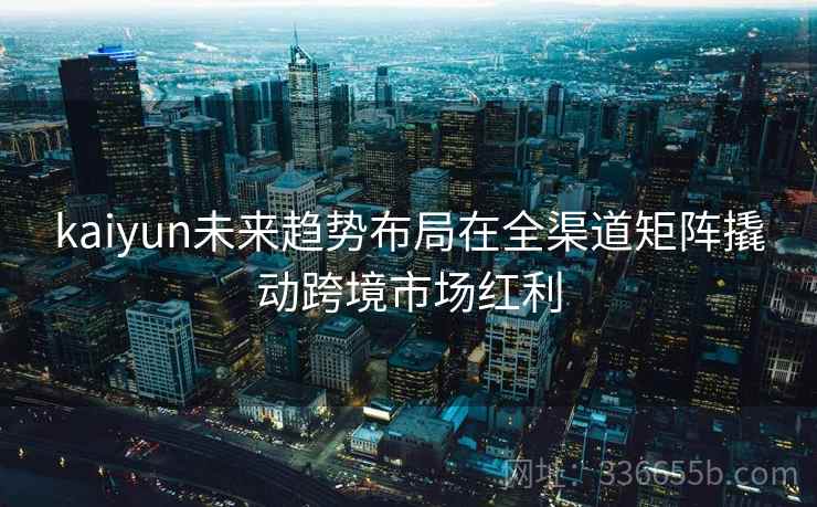 kaiyun未来趋势布局在全渠道矩阵撬动跨境市场红利