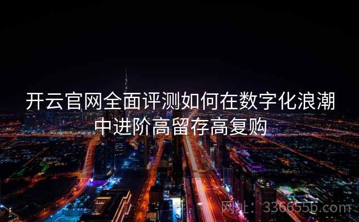 开云官网全面评测如何在数字化浪潮中进阶高留存高复购