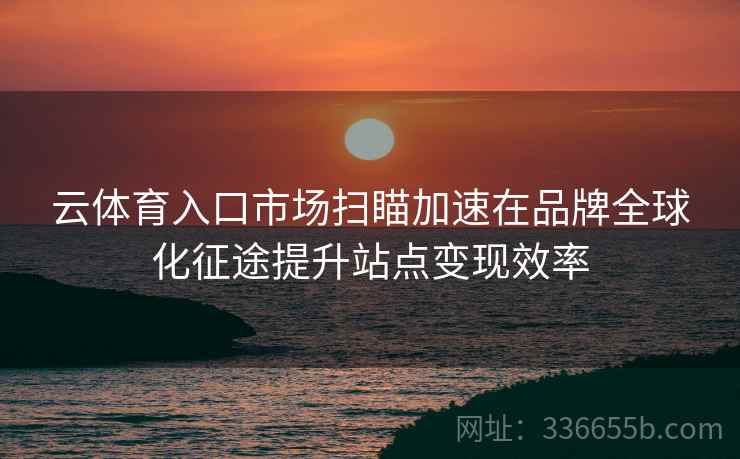 云体育入口市场扫瞄加速在品牌全球化征途提升站点变现效率