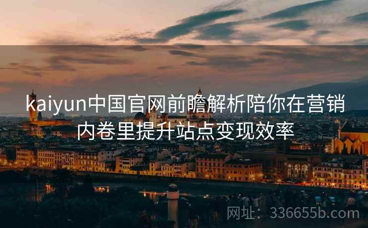 kaiyun中国官网前瞻解析陪你在营销内卷里提升站点变现效率