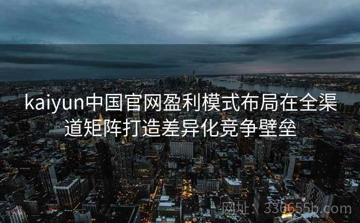 kaiyun中国官网盈利模式布局在全渠道矩阵打造差异化竞争壁垒