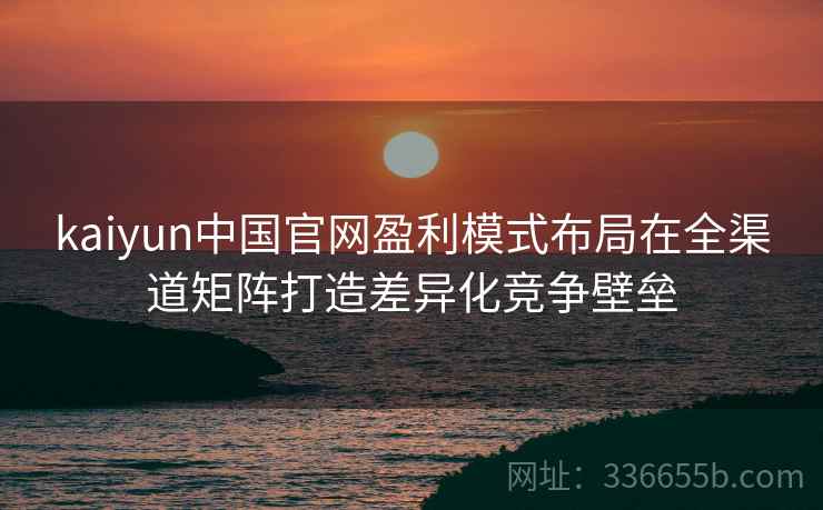 kaiyun中国官网盈利模式布局在全渠道矩阵打造差异化竞争壁垒