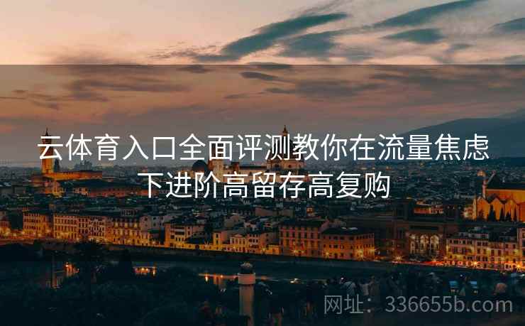 云体育入口全面评测教你在流量焦虑下进阶高留存高复购