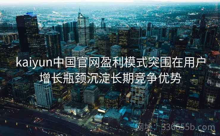 kaiyun中国官网盈利模式突围在用户增长瓶颈沉淀长期竞争优势