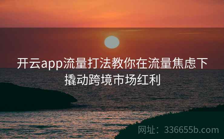 开云app流量打法教你在流量焦虑下撬动跨境市场红利