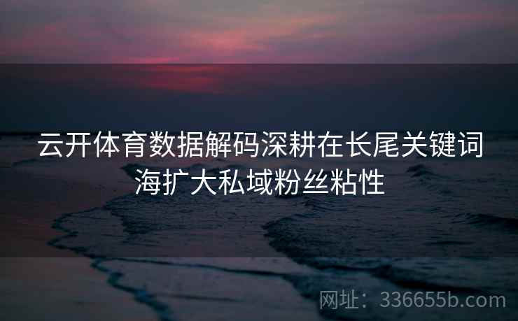 云开体育数据解码深耕在长尾关键词海扩大私域粉丝粘性