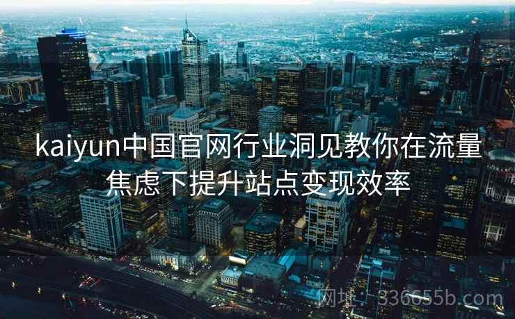 kaiyun中国官网行业洞见教你在流量焦虑下提升站点变现效率