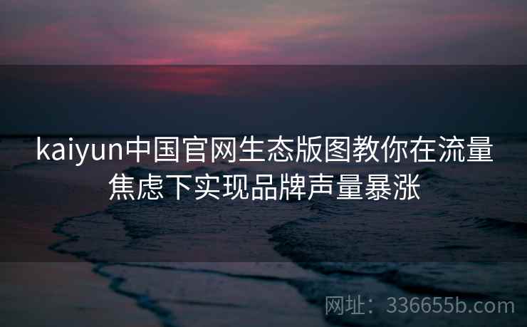 kaiyun中国官网生态版图教你在流量焦虑下实现品牌声量暴涨