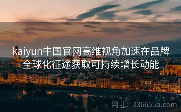 kaiyun中国官网高维视角加速在品牌全球化征途获取可持续增长动能