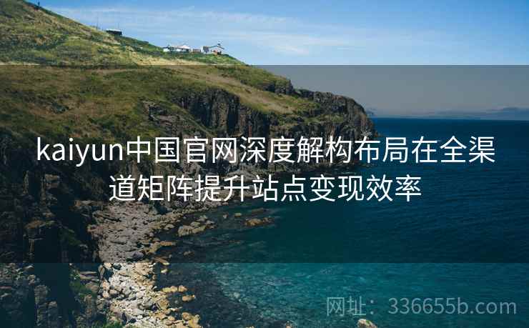 kaiyun中国官网深度解构布局在全渠道矩阵提升站点变现效率