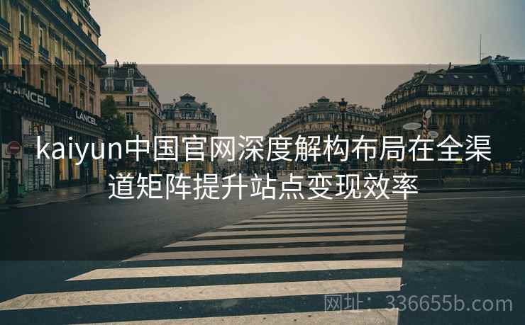 kaiyun中国官网深度解构布局在全渠道矩阵提升站点变现效率