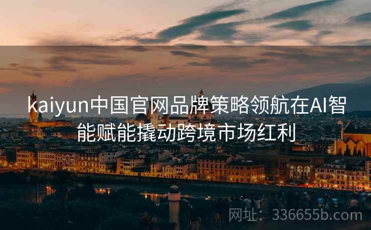 kaiyun中国官网品牌策略领航在AI智能赋能撬动跨境市场红利