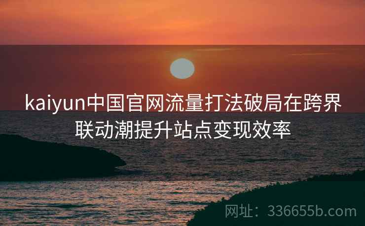 kaiyun中国官网流量打法破局在跨界联动潮提升站点变现效率